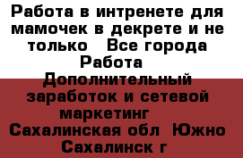 Работа в интренете для мамочек в декрете и не только - Все города Работа » Дополнительный заработок и сетевой маркетинг   . Сахалинская обл.,Южно-Сахалинск г.